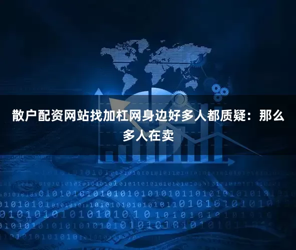 散户配资网站找加杠网身边好多人都质疑：那么多人在卖