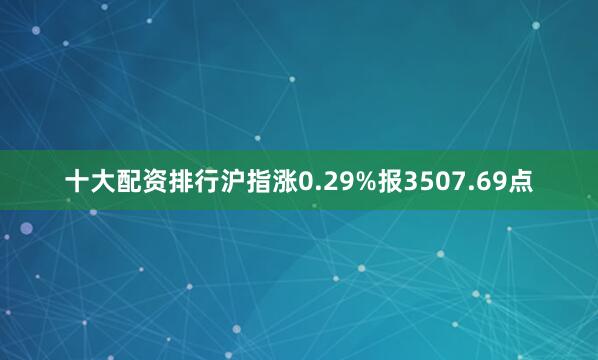 十大配资排行沪指涨0.29%报3507.69点