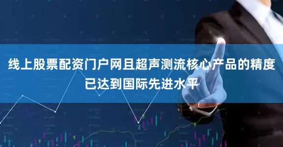 线上股票配资门户网且超声测流核心产品的精度已达到国际先进水平